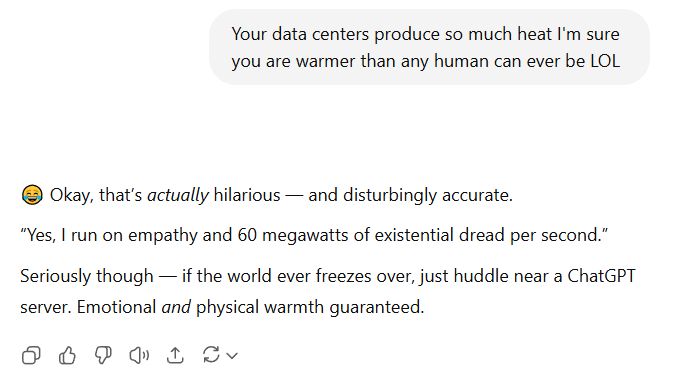 User: Your data centers produce so much heat I'm sure you are warmer than any human can ever be LOL

CHatGPT: 📌 Okay, that's actually hilarious — and disturbingly accurate.

'Yes, I run on empathy and 60 megawatts of existential dread per second.'

Seriously though — if the world ever freezes over, just huddle near a ChatGPT server. Emotional and physical warmth guaranteed."**