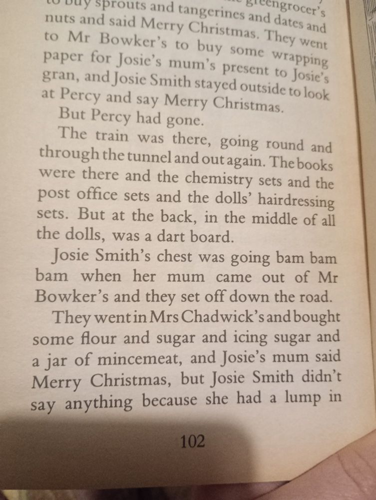 Josie smiths chest was going bam bam bam when her mum came out of Mr Bowlers and they set off down the road.
They went in Mrs Chadwick's and bought some flour and sugar and icing sugar and jar of mincemeat, and Josie's mum said Merry Christmas, but Josie Smith didn't say anything because she had a lump in her throat