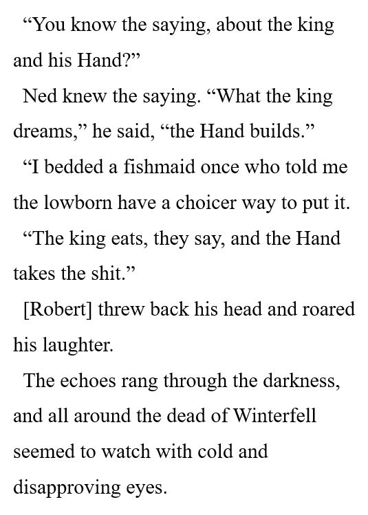 “You know the saying, about the king and his Hand?” 

Ned knew the saying. “What the king dreams,” he said, “the Hand builds.” 

“I bedded a fishmaid once who told me the lowborn have a choicer way to put it. 

“The king eats, they say, and the Hand takes the shit.” 

[Robert] threw back his head and roared his laughter. 

The echoes rang through the darkness, and all around the dead of Winterfell seemed to watch with cold and disapproving eyes. 
