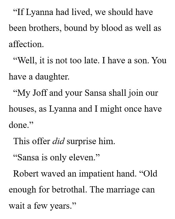 “If Lyanna had lived, we should have been brothers, bound by blood as well as affection. 

“Well, it is not too late. I have a son. You have a daughter. 

“My Joff and your Sansa shall join our houses, as Lyanna and I might once have done.” 

This offer did surprise him. 

“Sansa is only eleven.” 

Robert waved an impatient hand. “Old enough for betrothal. The marriage can wait a few years.” 
