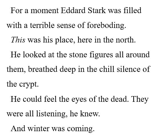 For a moment Eddard Stark was filled with a terrible sense of foreboding. 

This was his place, here in the north. 

He looked at the stone figures all around them, breathed deep in the chill silence of the crypt. 

He could feel the eyes of the dead. They were all listening, he knew. 

And winter was coming. 
