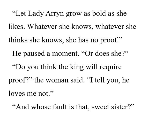 “Let Lady Arryn grow as bold as she likes. Whatever she knows, whatever she thinks she knows, she has no proof.” 

He paused a moment. “Or does she?” 

“Do you think the king will require proof?” the woman said. “I tell you, he loves me not.” 

“And whose fault is that, sweet sister?” 
