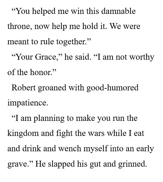“You helped me win this damnable throne, now help me hold it. We were meant to rule together.” 

“Your Grace,” he said. “I am not worthy of the honor.” 

Robert groaned with good-humored impatience. 

“I am planning to make you run the kingdom and fight the wars while I eat and drink and wench myself into an early grave.” He slapped his gut and grinned. 
