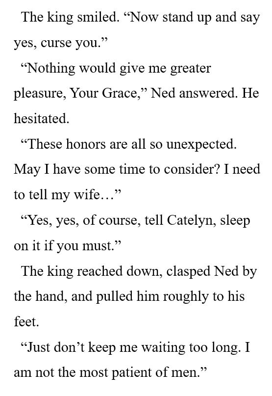 The king smiled. “Now stand up and say yes, curse you.” 

“Nothing would give me greater pleasure, Your Grace,” Ned answered. He hesitated. 

“These honors are all so unexpected. May I have some time to consider? I need to tell my wife…” 

“Yes, yes, of course, tell Catelyn, sleep on it if you must.” 

The king reached down, clasped Ned by the hand, and pulled him roughly to his feet. 

“Just don’t keep me waiting too long. I am not the most patient of men.” 
