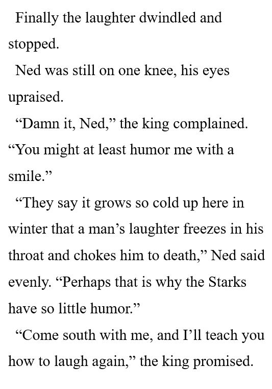 Finally the laughter dwindled and stopped. 

Ned was still on one knee, his eyes upraised. 

“Damn it, Ned,” the king complained. “You might at least humor me with a smile.” 

“They say it grows so cold up here in winter that a man’s laughter freezes in his throat and chokes him to death,” Ned said evenly. “Perhaps that is why the Starks have so little humor.” 

“Come south with me, and I’ll teach you how to laugh again,” the king promised. 
