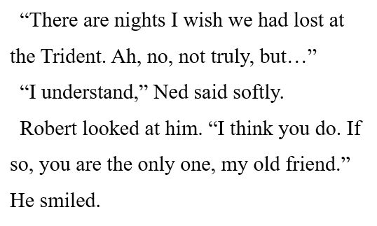 “There are nights I wish we had lost at the Trident. Ah, no, not truly, but…” 

“I understand,” Ned said softly. 

Robert looked at him. “I think you do. If so, you are the only one, my old friend.” He smiled. 
