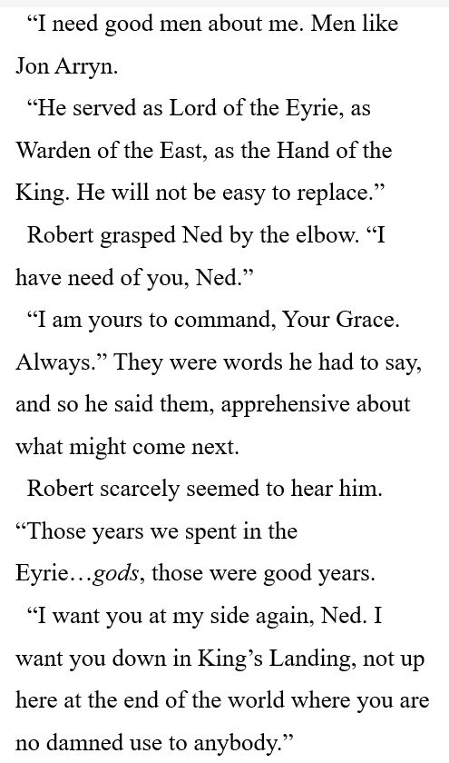 “I need good men about me. Men like Jon Arryn. 

“He served as Lord of the Eyrie, as Warden of the East, as the Hand of the King. He will not be easy to replace.” 

Robert grasped Ned by the elbow. “I have need of you, Ned.” 

“I am yours to command, Your Grace. Always.” They were words he had to say, and so he said them, apprehensive about what might come next. 

Robert scarcely seemed to hear him. “Those years we spent in the Eyrie…gods, those were good years. 

“I want you at my side again, Ned. I want you down in King’s Landing, not up here at the end of the world where you are no damned use to anybody.” 
