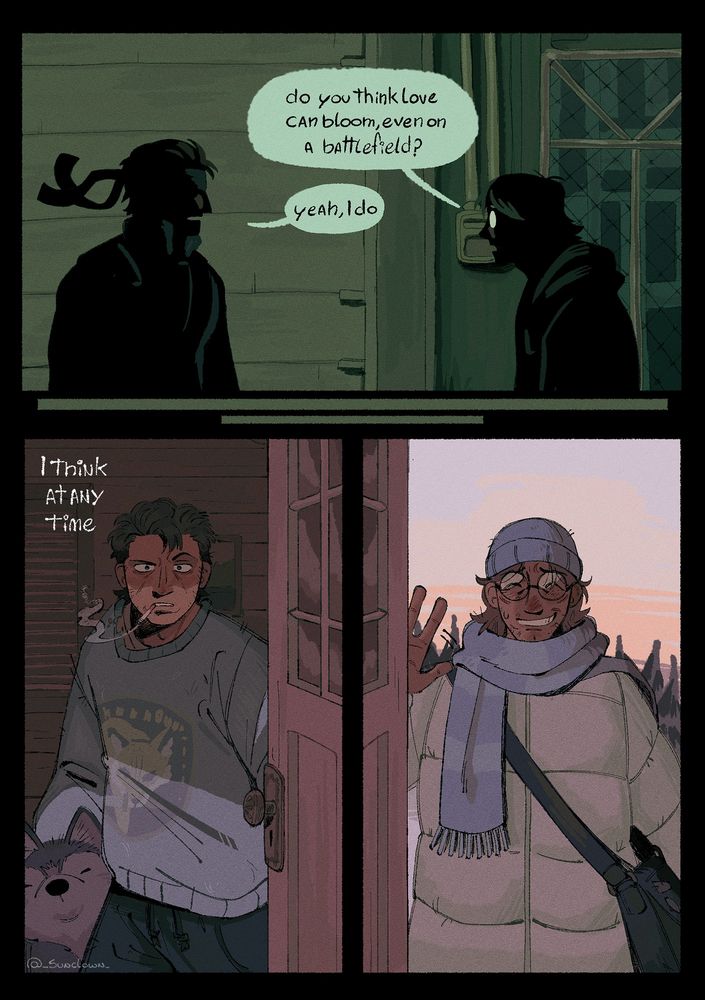 Comic of otacon and snake from metal gear solid. 

First panel shows otacon and snake facing eachother in front of the elevator before the helicopter fight. Their bodies only silhouettes.

Otacon: do you think love can bloom, even on a battlefield?

Snake: yeah, I do

Next panel shows Snake with one of his dogs beside him, months after Shadow Moses events. He’s holding his door looking confused at Otacon, who appears in the next panel wearing snow clothes, greeting Snake sheepishly from the other side of the door

Snake (offscreen): I think at any time,
