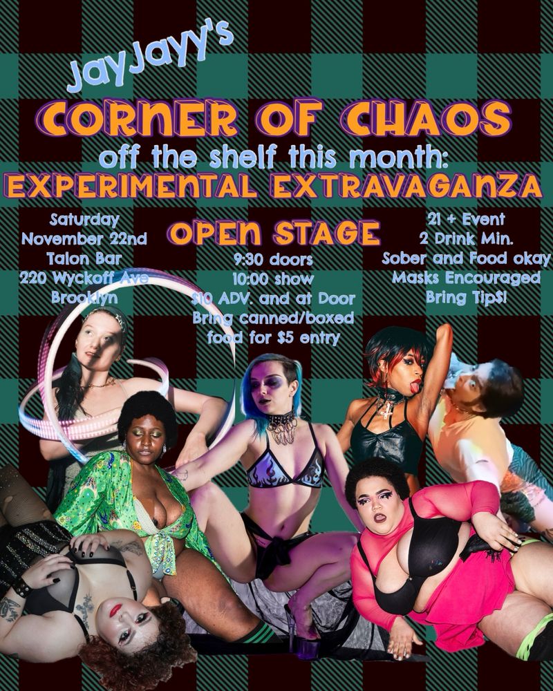 A flyer with JayJayy's show cast around them with the following info: 
Corner of Chaos Experimental Extravaganza Open Stage!
Saturday November 22nd at 9:30pm 
ONLY IN THE talon brooklyn BASEMENT 
$10 ADV. and at door! (Industry Discount and VIP available) 
FOR THE HOLIDAYS: Bring a canned or boxed food item for a $5 entry! All food will be donated to Trinity's Place @trinitys_place , a homeless shelter for LGBTQ+ youth 
21+ event 
bring tip$!! 
