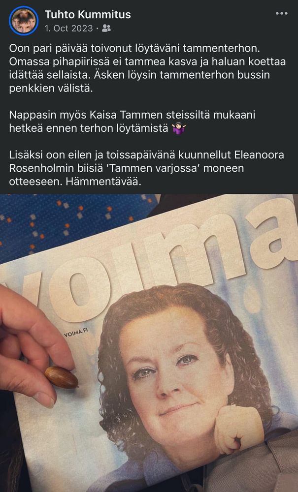 Kuvakaappaus FB-muistosta kahden vuoden takaa tekstillä:

Oon pari päivää toivonut löytäväni tammenterhon. Omassa pihapiirissä ei tammea kasva ja haluan koettaa idättää sellaista. Äsken löysin tammenterhon bussin penkkien välistä. 

Nappasin myös Kaisa Tammen steissiltä mukaani hetkeä ennen terhon löytämistä 🤷🏻‍♀️

Lisäksi oon eilen ja toissapäivänä kuunnellut Eleanoora Rosenholmin biisiä ’Tammen varjossa’ moneen otteeseen. Hämmentävää.