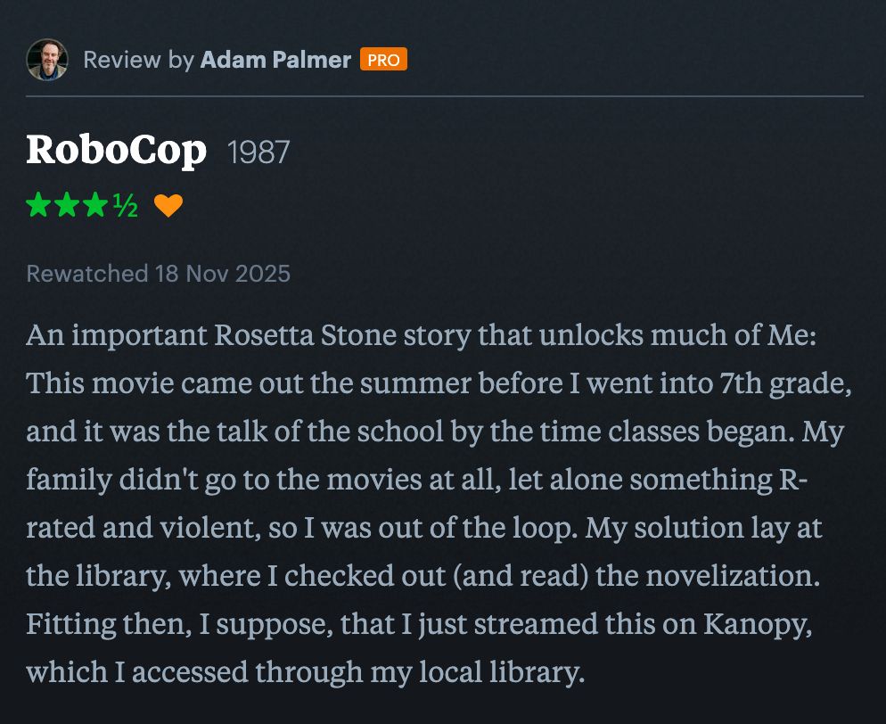 Screenshot of my 3 1/2-star Letterboxd review of RoboCop. The text of the review reads: "An important Rosetta Stone story that unlocks much of Me: This movie came out the summer before I went into 7th grade, and it was the talk of the school by the time classes began. My family didn't go to the movies at all, let alone something R-rated and violent, so I was out of the loop. My solution lay at the library, where I checked out (and read) the novelization. Fitting then, I suppose, that I just streamed this on Kanopy, which I accessed through my local library."