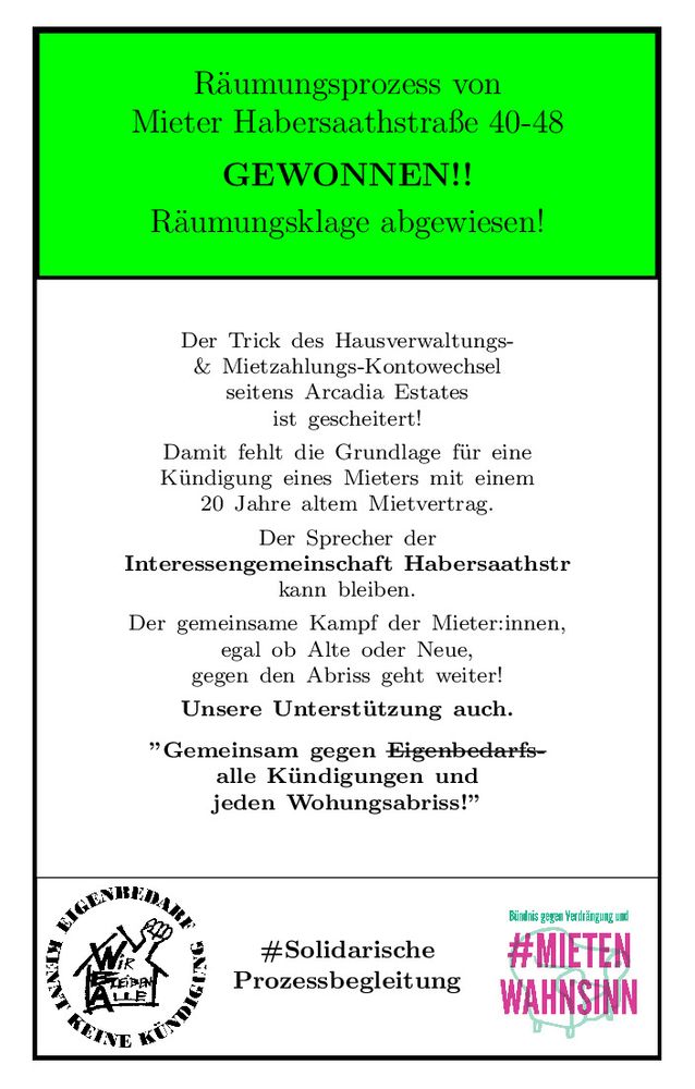 Image im E3K-Monopoly-style: 
oberer Balken: gruen mit schwarzem Text: 
Räumungsprozess von Mieter Habersaathstraße 40-48.
fett schwarz: GEWONNEN!! 
normal schwarz: Räumungsklage abgewiesen! 

unterer Balken: links logo E3K: 
schwarze Schrift auf weissem Grund:
Aussenkreis mit Text: Eigenbedarf kennt keine Kuendigung
Innenkreis: Haus mit Faust aus dem Dach und dem Text:
Wir bleiben alle!
unterer Balken: rechts logo von Mietenwahnsinnsbuendnis:
gruene Schrift: Buendnis gegen Verdrängung und
grosse rote Schrift: #Mietenwahnsinn
beides über einem gruenen Sessel
unterer Balken: mitte:
schwarze Schrift: #SolidarischeProzessbegleitung

Text im grossen Mittelblock schwarz auf weiss:
Der Trick des Hausverwaltungs-
& Mietzahlungs-Kontowechsel
seitens Arcadia Estates
ist gescheitert!
Damit fehlt die Grundlage für eine
Kündigung eines Mieters mit einem
20 Jahre altem Mietvertrag.
Der Sprecher der
Interessengemeinschaft Habersaathstr
kann bleiben.
Der gemeinsame Kampf der Mieter:innen,
egal ob Alte oder Neue,
gegen den Abriss geht weiter!
Unsere Unterstützung auch.
”Gemeinsam gegen Eigenbedarfs-
alle Kündigungen und
jeden Wohungsabriss!”   
