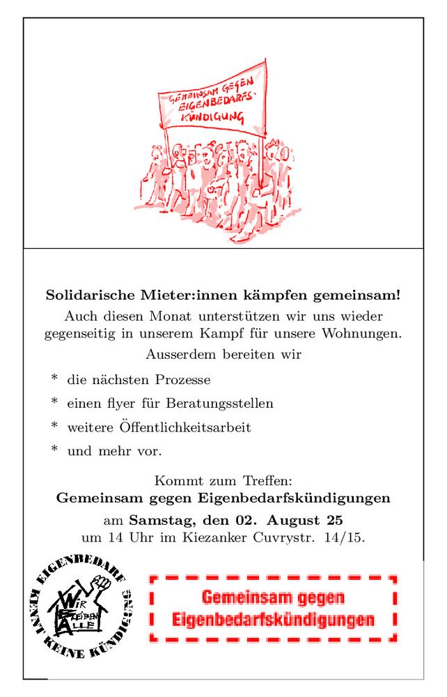 Da Bild enthält im oberen Teil eine Graphik mit einer Gruppe unterschiedlicher Menschen, die gemeinsam unter dem Transparent mit der Aufschrift "Gemeinsam gegen Eigenbedarsfkündigung" laufen. 
Im unteren Teil ist links das Logo der Arbeitsgruppe "Eigenbedarf kennt keine Kündigung" bestehend aus dem kreisförmigen Schriftzug des Namens der Gruppe und in der Mitte das stilisierte "besetzte Haus" mit der Faust aus dem Dach und dem Schriftzug "Wir bleiben alle". Rechts davon ein Logo bestehend aus einem mit einer dicken roten Strichlinie umrandeten roten Schriftzug "Gemeinsam gegen Eigenbedarfskündigungen". 
Der Text dazwischen lautet: Solidarische Mieter:innen kämpfen gemeinsam!
Auch diesen Monat unterstützen wir uns wieder
gegenseitig in unserem Kampf für unsere Wohnungen.
Ausserdem bereiten wir
* die nächsten Prozesse
* einen flyer für Beratungsstellen
* weitere Öffentlichkeitsarbeit
* und mehr vor.
Kommt zum Treffen:
Gemeinsam gegen Eigenbedarfskündigungen
am Samstag, den 02. August 25
um 14 Uhr im Kiezanker Cuvrystr. 14/15.