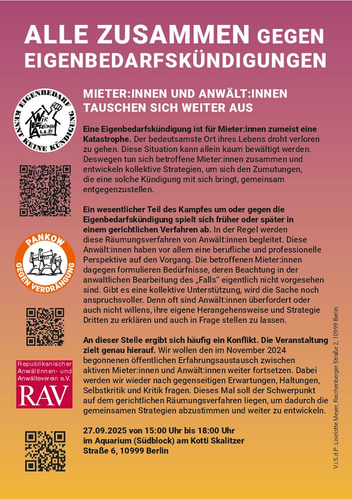 ALLE ZUSAMMEN GEGEN EIGENBEDARFSKÜNDIGUNGEN
MIETER:INNEN UND ANWÄLT:INNEN TAUSCHEN SICH WEITER AUS
Eine Eigenbedarfskündigung ist für Mieter:innen zumeist eine
Katastrophe. Der bedeutsamste Ort ihres Lebens droht verloren
zu gehen. Diese Situation kann allein kaum bewältigt werden.
Deswegen tun sich betroffene Mieter:innen zusammen und
entwickeln kollektive Strategien, um sich den Zumutungen,
die eine solche Kündigung mit sich bringt, gemeinsam
entgegenzustellen.
... In der Regel werden
diese Räumungsverfahren von Anwält:innen begleitet. Diese
Anwält:innen haben vor allem eine berufliche und professionelle
Perspektive auf den Vorgang. Die betroffenen Mieter:innen
dagegen formulieren Bedürfnisse, deren Beachtung in der
anwaltlichen Bearbeitung des „Falls“ eigentlich nicht vorgesehen
sind. Gibt es eine kollektive Unterstützung, wird die Sache noch
anspruchsvoller. Denn oft sind Anwält:innen überfordert oder
auch nicht willens, ihre eigene Herangehensweise und Strategie
Dritten zu erklären und auch in Frage stellen zu lassen.
An dieser Stelle ergibt sich häufig ein Konflikt. Die Veranstaltung
zielt genau hierauf.  Dabei
werden wir wieder nach gegenseitigen Erwartungen, Haltungen,
Selbstkritik und Kritik fragen.  ... Dieses Mal soll der Schwerpunkt
auf dem gerichtlichen Räumungsverfahren liegen, um dadurch die
gemeinsamen Strategien abzustimmen und weiter zu entwickeln.
27.09.2025 von 15:00 Uhr bis 18:00 Uhr
im Aquarium (Südblock)
