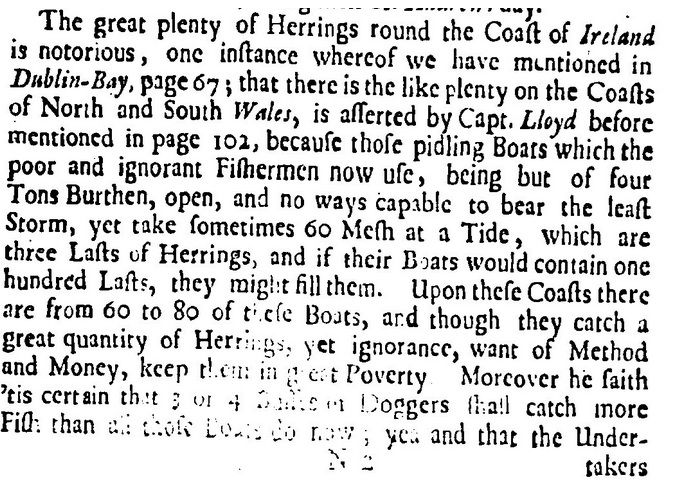 Faded page from a book: ‘that there is like plenty [of herrings] on the coasts of north and south Wales, is asserted by Capt. Lloyd before mentioned in page 102,  because those piddling boats which the poor and ignorant fishermen now use, being but of four tons burthen, open, and no ways capable to bear the least storm, yet take sometimes 60 mesh at a tide, which are three lasts of herrings, and if their boats would contain one hundred lasts, they might fill them. Upon these coasts there are from 60 to 80 of these boats, and though they catch a great quantity of herrings, yet ignorance, want of method and money, keep them in great poverty. Moreover he saith 'tis certain that 3 or 4 busses or doggers shall catch more fish than all those boats do now; yea and that the undertakers...’ @leafyhistory.bsky.social