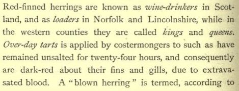 Red-finned herrings are known as wine-drinkers in Scotland, and as loaders in Norfolk and Lincolnshire, while in the western counties they are called kings and queens. Over-day tarts is applied by costermongers to such as have remained unsalted for twenty-four hours, and consequently are dark-red about their fins and gills, due top extravasated blood. A "blow herring" is termed, according to