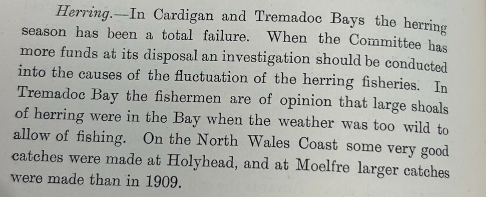 Passage from a book reads Herring - In Cardigan and Tremadoc Bays the herring season has been a total failure. When the Committee has more funds at its disposal an investigation should be conducted into the causes of the fluctuation of the herring fisheries. In Tremadoc Bay the fishermen are of opinion that large shoals of herring were in the Bay when the weather was too wild to allow of fishing. On the North Wales coast some very good catches were made at Holyhead, and at Moelfre larger catches were made than in 1909. 