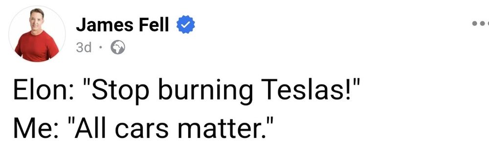 Screenshot 
Post from a person called James Fell, their profile picture is of a white man with short light hair wearing a red tshirt. The post has the following text:

Elon: "Stop burning Teslas!"
Me: "All cars matter". 