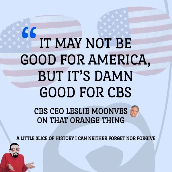 IT MAY NOT BE
GOOD FOR AMERICA,
BUT IT'S DAMN
GOOD FOR CBS

CBS CEO LESLIE MOONVES
ON THAT ORANGE THING

A LITTLE SLICE OF HISTORY I CAN NEITHER FORGET NOR FORGIVE