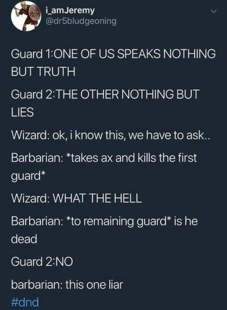 Screenshot of a tweet from a Twitter account named "i_amJeremy" with handle "@dr5bludgeoning".

Text as follows -

Guard 1:ONE OF US SPEAKS NOTHING BUT TRUTH

Guard 2:THE OTHER NOTHING BUT LIES

Wizard: ok, i know this, we have to ask..

Barbarian: *takes ax and kills the first guard*

Wizard: WHAT THE HELL

Barbarian: *to remaining guard* is he dead

Guard 2:NO

barbarian: this one liar

#dnd