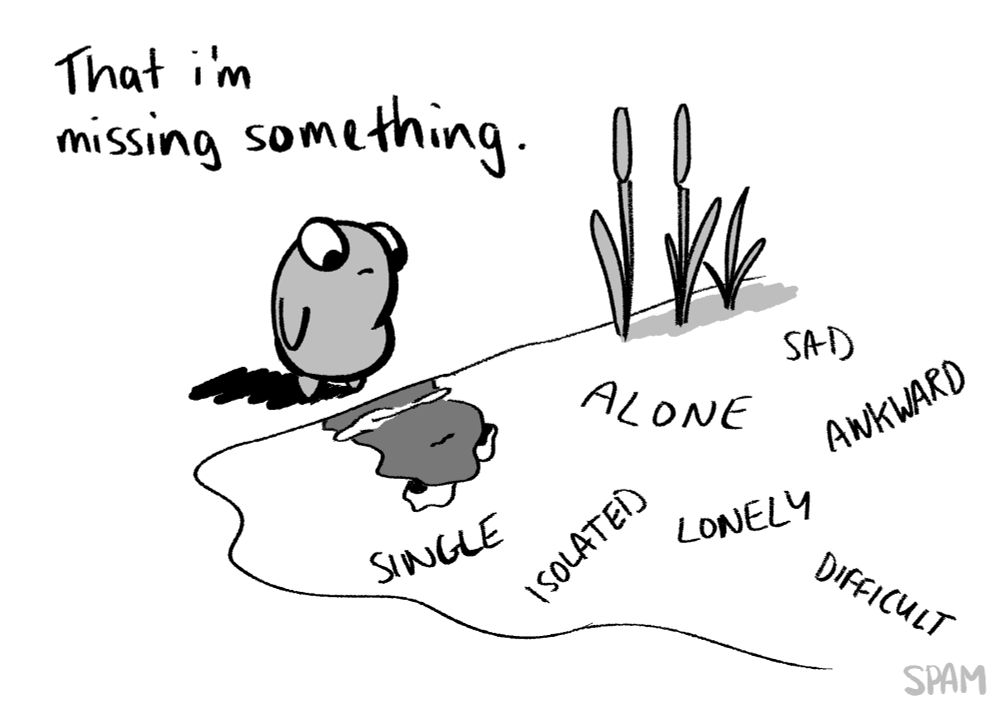Words: "That I'm missing something." 
The frog is looking at it's muddied reflection in some water. There are words floating in the water and reeds along the side. The floating words are: single, alone, sad, awkward, isolated, lonely and difficult.
