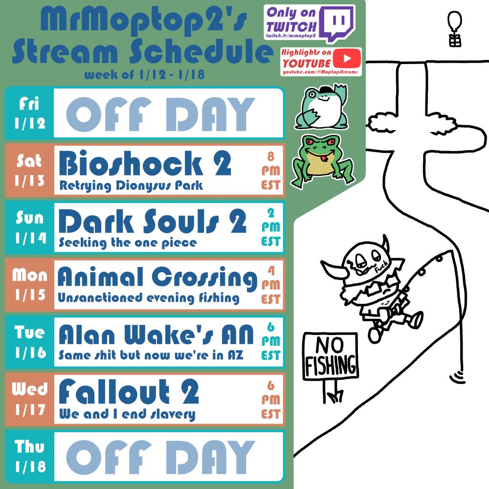 Schedule for MrMoptop2's Twitch stream for the week of January 12th through January 18th. Times in EST. Saturday at 8pm Bioshock 2; Sunday at 2pm Dark Souls 2; Monday at 4pm Animal Crossing; Tuesday at 6pm Alan Wake's American Nightmare; Wednesday at 6pm Fallout 2.