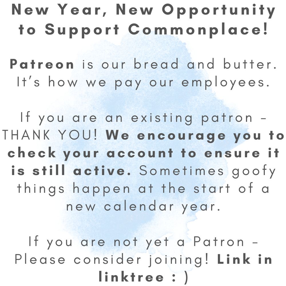 ID: black text on white background with light blue watercolor splotch in center.

ALT TEXT:
New year, new opportunity to support Commonplace!

Patreon is our bread and butter. It's how we pay our employees.

If you are an existing patron - thank you! We encourage you to check your account to ensure it is still active. Sometimes goofy things happen at the start of a new calendar year.

If you are not yet a patron dash please consider joining! Link in linktree :-)