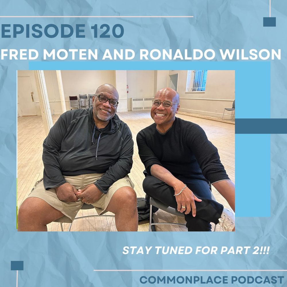 ID: blue and white text atop a marbled blue background with graphic blue and beige lines. In the middle, a photo of Fred Moten on the left and Ronaldo Wilson on the right. Fred is a Black man with black glasses and a gray short cropped beard, wearing a gray sweatshirt and khaki shorts. Ronaldo is a black man with a clean shaven head and beard, wearing a long sleeve black shirt, dark blue jeans, and white sneakers. They both smile brightly at the camera.

Alt Text: Episode 120
Fred moten and Ronaldo Wilson
Stay tuned for part two!!
Commonplace podcast