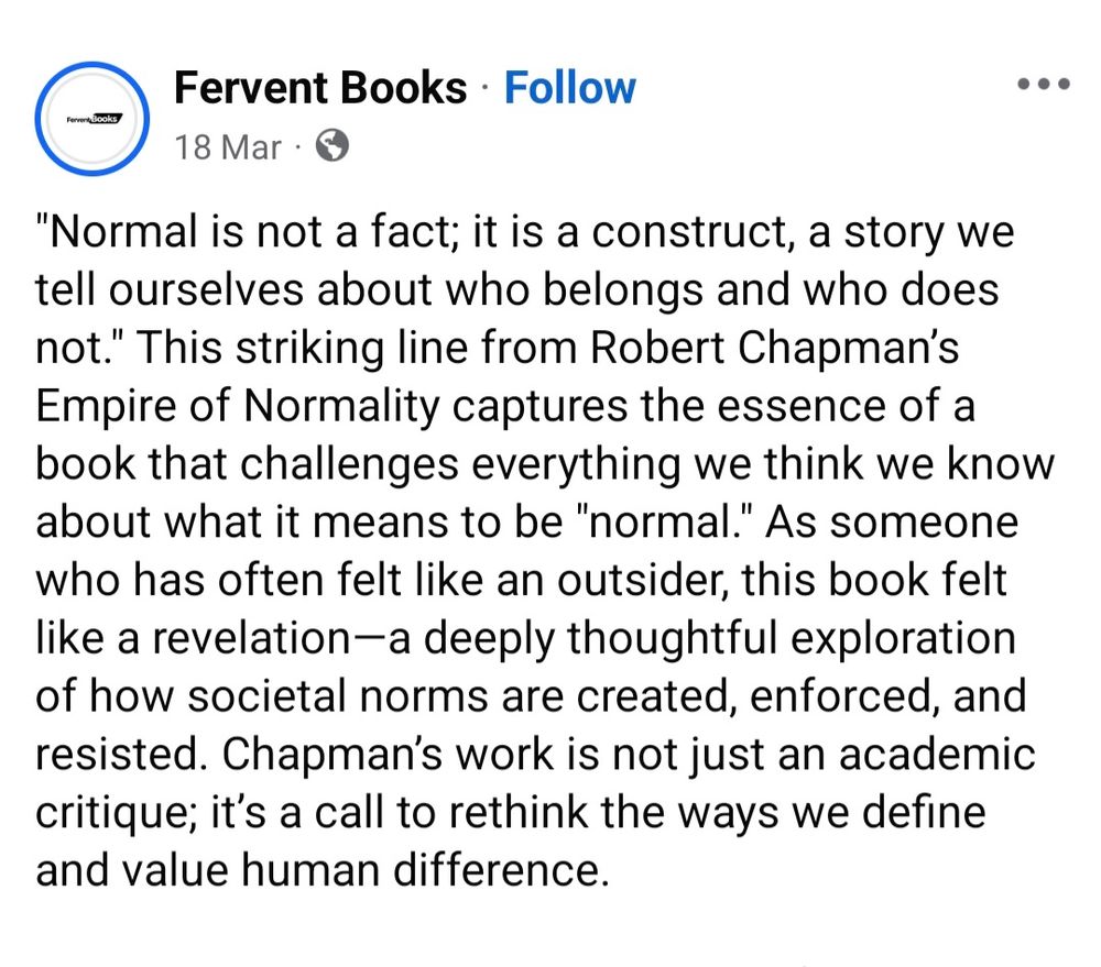 "Normal is not a fact; it is a construct, a story we tell ourselves about who belongs and who does not." This striking line from Robert Chapman’s Empire of Normality captures the essence of a book that challenges everything we think we know about what it means to be "normal." As someone who has often felt like an outsider, this book felt like a revelation—a deeply thoughtful exploration of how societal norms are created, enforced, and resisted. Chapman’s work is not just an academic critique; it’s a call to rethink the ways we define and value human difference.

