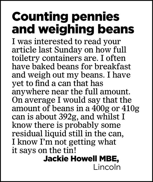 Counting pennies and weighing beans

I was interested to read your article last Sunday on how full toiletry containers are. I often have baked beans for breakfast and weigh out my beans. I have yet to find a can that has anywhere near the full amount.

On average I would say that the amount of beans in a 400g or 410g can is about 392g, and whilst I know there is probably some residual liquid still in the can, I know I'm not getting what it says on the tin!

Jackie Howell MBE,
Lincoln