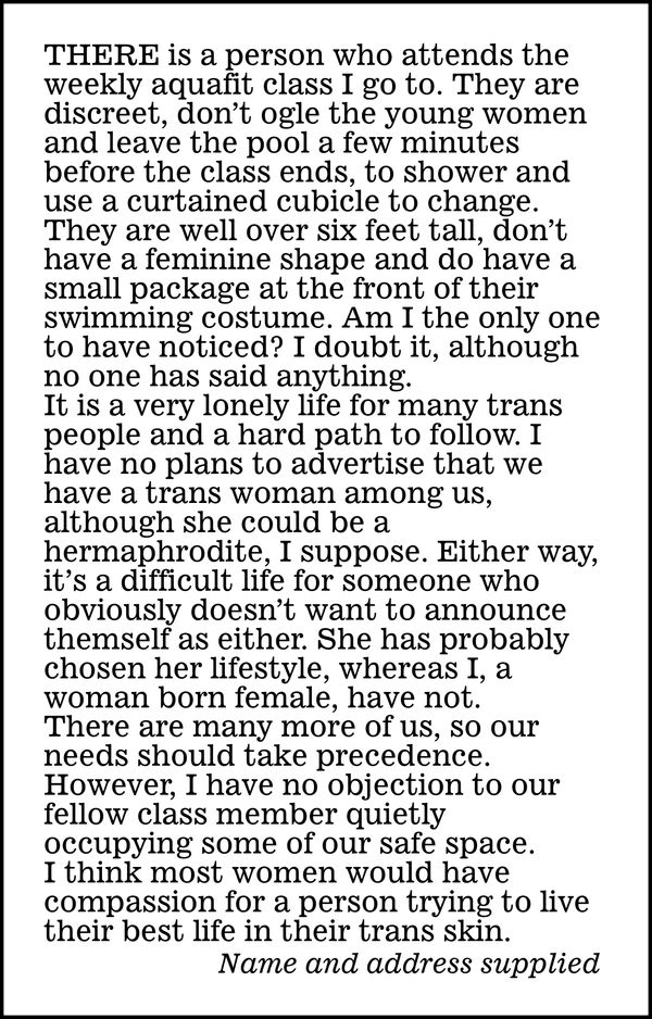 There is a person who attends the weekly aquafit class 1 go to. They are discreet, don't ogle the young women and leave the pool a few minutes before the class ends, to shower and use a curtained cubicle to change.

They are well over six feet tall, don't have a feminine shape and do have a small package at the front of their swimming costume. Am I the only one to have noticed? I doubt it, although no one has said anything.

It is a very lonely life for many trans people and a hard path to follow. I have no plans to advertise that we have a trans woman among us, although she could be a hermaphrodite, I suppose. Elther way, it's a difficult life for someone who obviously doesn't want to announce themself as either. She has probably chosen her lifestyle, whereas I, a woman born female, have not.

There are many more of us, so our needs should take precedence. However, I have no objection to our fellow class member quietly occupying some of our safe space.

I think most women would have compassion for a person trying to live their best life in their trans skin.

Name and address supplied