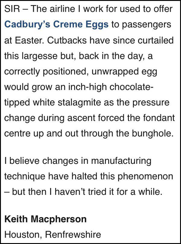 SIR - The airline I work for used to offer Cadbury's Creme Eggs to passengers at Easter. Cutbacks have since curtailed this largesse but, back in the day, a correctly positioned, unwrapped egg would grow an inch-high chocolate-tipped white stalagmite as the pressure change during ascent forced the fondant centre up and out through the bunghole.

I believe changes in manufacturing technique have halted this phenomenon - but then I haven't tried it for a while.

Keith Macpherson
Houston, Renfrewshire