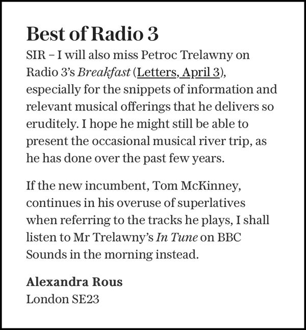 Best of Radio 3

SIR - I will also miss Petroc Trelawny on Radio 3's Breakfast (Letters, April 3), especially for the snippets of information and relevant musical offerings that he delivers so eruditely. I hope he might still be able to present the occasional musical river trip, as he has done over the past few years.

If the new incumbent, Tom McKinney, continues in his overuse of superlatives when referring to the tracks he plays, I shall listen to Mr Trelawny's In Tune on BBC Sounds in the morning instead.

Alexandra Rous
London SE23