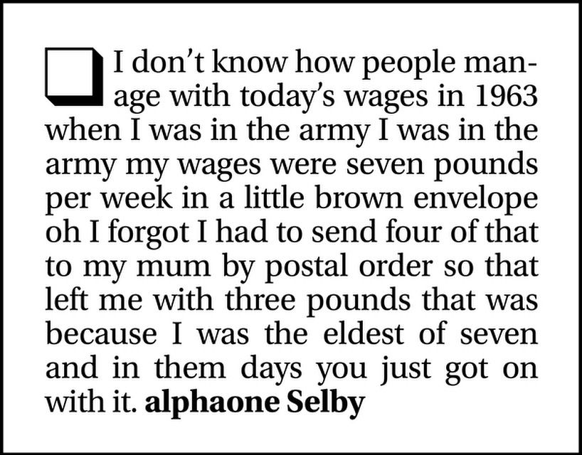 I don't know how people manage with today's wages in 1963 when I was in the army I was in the army my wages were seven pounds per week in a little brown envelope oh I forgot I had to send four of that to my mum by postal order so that left me with three pounds that was because I was the eldest of seven and in them days you just got on with it. alphaone Selby