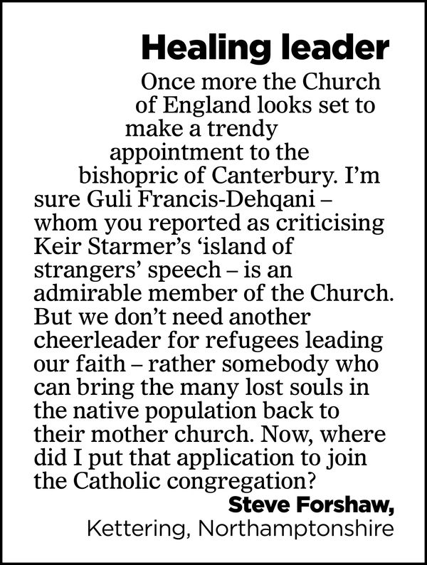 Healing leader

Once more the Church of England looks set to make a trendy appointment to the bishopric of Canterbury. I'm sure Guli Francis-Dehgani - whom you reported as criticising Keir Starmer’s ‘island of strangers’ speech - is an admirable member of the Church. 

But we don't need another cheerleader for refugees leading our faith - rather somebody who can bring the many lost souls in the native population back to their mother church. Now, where did I put that application to join the Catholic congregation?

Steve Forshaw,
Kettering, Northamptonshire