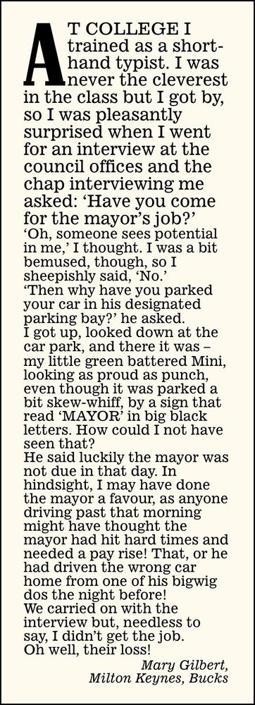 At college I trained as a shorthand typist. I was never the cleverest in the class but I got by, so I was pleasantly surprised when I went for an interview at the council offices and the chap interviewing me asked: 'Have you come for the mayor's job?' Oh, someone sees potential in me,' I thought. I was a bit bemused, though, so 1 sheepishly said, 'No?'
'Then why have you parked your car in his designated parking bay?' he asked.

I got up, looked down at the car park, and there it was - my little green battered Mini, looking as proud as punch, even though it was parked a bit skew-whiff, by a sign that read 'MAYOR' in big black letters. How could I not have seen that?

He said luckily the mayor was not due in that day. In hindsight, I may have done the mayor a favour, as anyone driving past that morning might have thought the mayor had hit hard times and needed a pay rise! That, or he had driven the wrong car home from one of his bigwig dos the night before!

We carried on with the interview but, needless to say, I didn't get the job.

Oh well, their loss!

Mary Gilbert,
Milton Keynes, Bucks