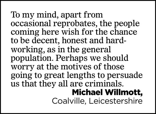 To my mind, apart from occasional reprobates, the people coming here wish for the chance to be decent, honest and hard-working, as in the general population. Perhaps we should worry at the motives of those going to great lengths to persuade us that they all are criminals.

Michael Willmott, 
Coalville, Leicestershire
