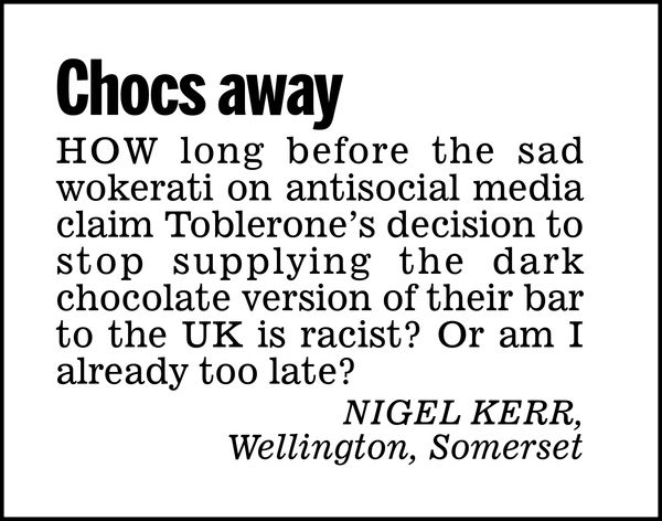 Chocs away

How long before the sad wokerati on antisocial media claim Toblerone's decision to stop supplying the dark chocolate version of their bar to the UK is racist? Or am I already too late?

Nigel Kerr,
Wellington, Somerset