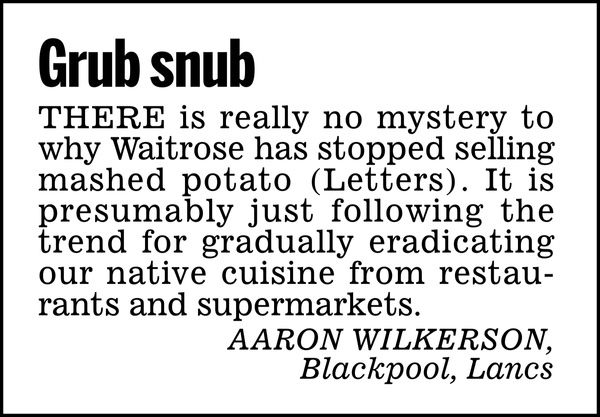 Grub snub

There is really no mystery to why Waitrose has stopped selling mashed potato (Letters). It is presumably just following the trend for gradually eradicating our native cuisine from restaurants and supermarkets.

AARON WILKERSON, 
Blackpool, Lancs