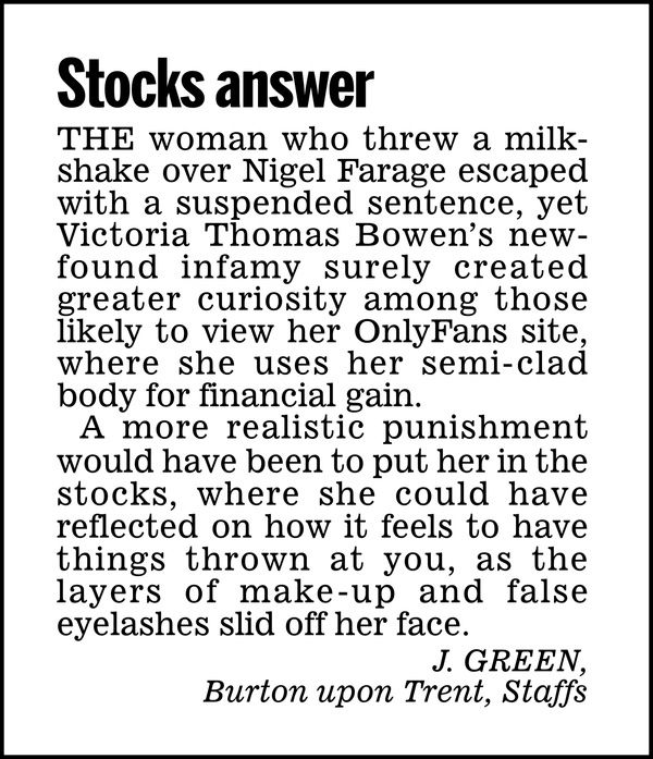 Stocks answer

The woman who threw a milkshake over Nigel Farage escaped with a suspended sentence, yet Victoria Thomas Bowen's newfound infamy surely created greater curiosity among those likely to view her OnlyFans site, where she uses her semi-clad body for financial gain.

A more realistic punishment would have been to put her in the stocks, where she could have reflected on how it feels to have things thrown at you, as the layers of make-up and false eyelashes slid off her face.

J. GREEN,
Burton upon Trent, Staffs