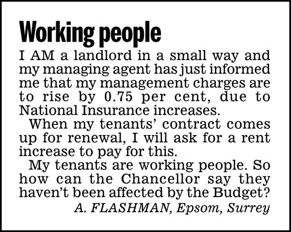 Working people

I am a landlord in a small way and my managing agent has just informed me that my management charges are to rise by 0.75 per cent, due to National Insurance increases.

When my tenants' contract comes up for renewal, I will ask for a rent increase to pay for this.

My tenants are working people. So how can the Chancellor say they haven't been affected by the Budget?

A. FLASHMAN, 
Epsom, Surrey