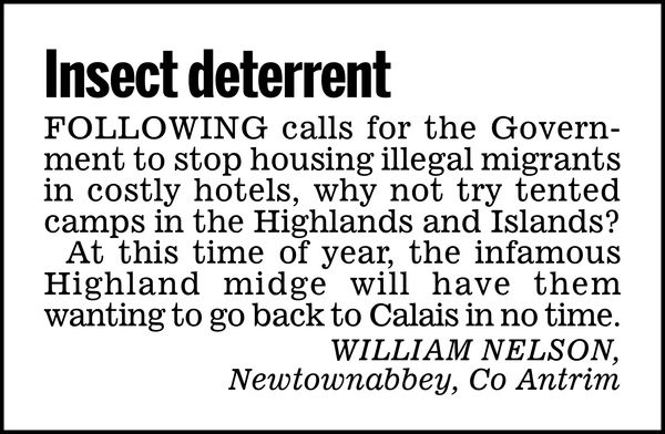 Insect deterrent

Following calls for the Government to stop housing illegal migrants in costly hotels, why not try tented camps in the Highlands and Islands?

At this time of year, the infamous Highland midge will have them wanting to go back to Calais in no time.

WILLIAM NELSON,
Newtownabbey, Co Antrim