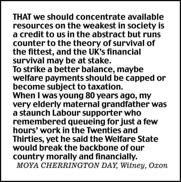 That we should concentrate available resources on the weakest in society is a credit to us in the abstract but runs counter to the theory of survival of the fittest, and the UK's financial survival may be at stake.

To strike a better balance, maybe welfare payments should be capped or become subject to taxation.

When I was young 80 years ago, my very elderly maternal grandfather was a staunch Labour supporter who remembered queueing for just a few hours' work in the Twenties and Thirties, yet he said the Welfare State would break the backbone of our country morally and financially.

MOYA CHERRINGTON DAY, Witney, Oxon