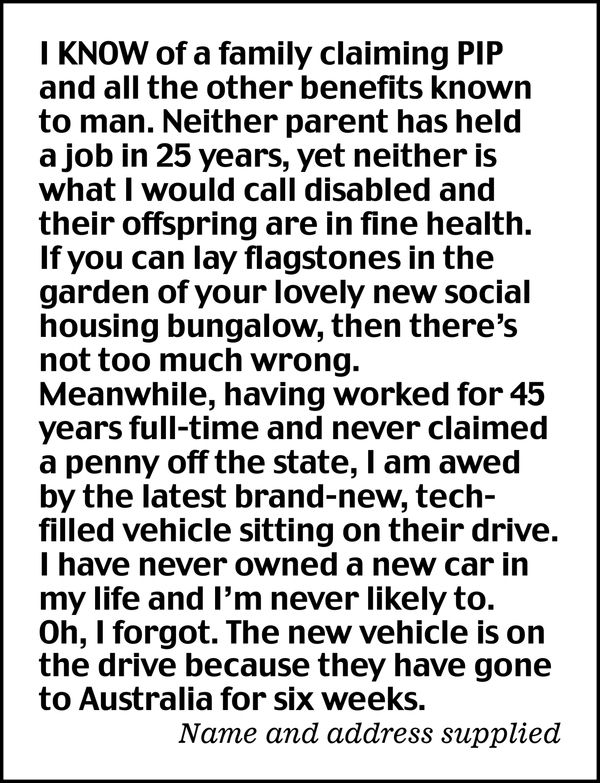 I know of a family claiming PIP and all the other benefits known to man. Neither parent has held a job in 25 years, yet neither is what I would call disabled and their offspring are in fine health.

If you can lay flagstones in the garden of your lovely new social housing bungalow, then there's not too much wrong.

Meanwhile, having worked for 45 years full-time and never claimed a penny off the state, I am awed by the latest brand-new, tech-filled vehicle sitting on their drive. I have never owned a new car in my life and I'm never likely to.

Oh, I forgot. The new vehicle is on the drive because they have gone to Australia for six weeks.

Name and address supplied