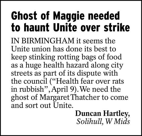 Ghost of Maggie needed to haunt Unite over strike

In Birmingham it seems the Unite union has done its best to keep stinking rotting bags of food as a huge health hazard along city streets as part of its dispute with the council ("Health fear over rats in rubbish", April 9). We need the ghost of Margaret Thatcher to come and sort out Unite.

Duncan Hartley, 
Solihull, W Mids