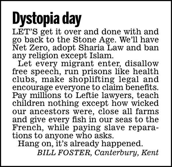 Dystopia day

Let’s get it over and done with and go back to the Stone Age. We'll have Net Zero, adopt Sharia Law and ban any religion except Islam.

Let every migrant enter, disallow free speech, run prisons like health clubs, make shoplifting legal and encourage everyone to claim benefits.

Pay millions to Leftie lawyers, teach children nothing except how wicked our ancestors were, close all farms and give every fish in our seas to the French, while paying slave reparations to anyone who asks.

Hang on, it's already happened.

BILL FOSTER, Canterbury, Kent
