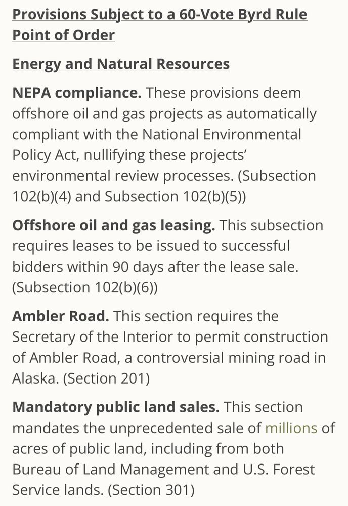 Provisions Subject to a 60-Vote Byrd Rule Point of Order

Energy and Natural Resources

NEPA compliance. These provisions deem offshore oil and gas projects as automatically compliant with the National Environmental Policy Act, nullifying these projects' environmental review processes. (Subsection

102(b)(4) and Subsection 102(b)(5))

Offshore oil and gas leasing. This subsection

requires leases to be issued to successful bidders within 90 days after the lease sale.

(Subsection 102(b)(6))

Ambler Road. This section requires the

Secretary of the Interior to permit construction of Ambler Road, a controversial mining road in Alaska. (Section 201)

Mandatory public land sales. This section mandates the unprecedented sale of millions of acres of public land, including from both Bureau of Land Management and U.S. Forest Service lands. (Section 301)