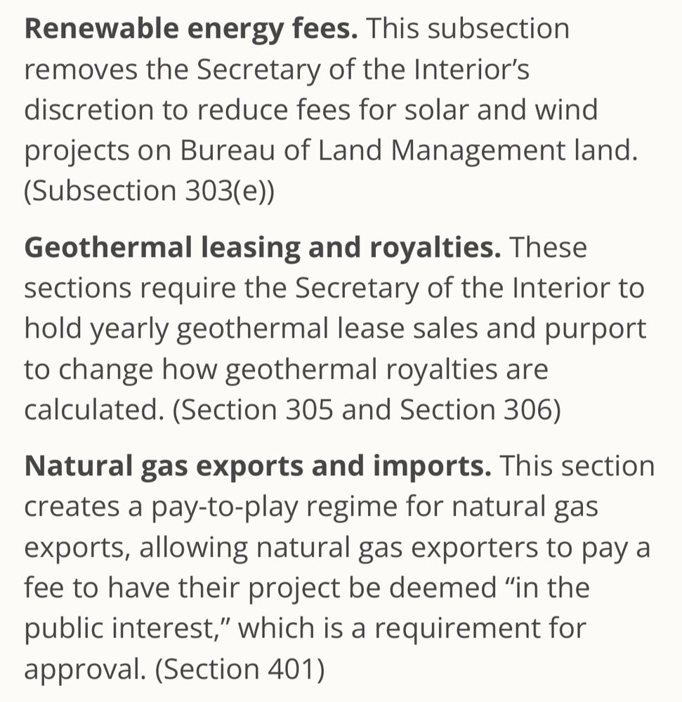 Renewable energy fees. This subsection removes the Secretary of the Interior's discretion to reduce fees for solar and wind projects on Bureau of Land Management land. (Subsection 303(e))

Geothermal leasing and royalties. These sections require the Secretary of the Interior to hold yearly geothermal lease sales and purport to change how geothermal royalties are calculated. (Section 305 and Section 306)

Natural gas exports and imports. This section creates a pay-to-play regime for natural gas exports, allowing natural gas exporters to pay a fee to have their project be deemed "in the public interest," which is a requirement for approval. (Section 401)