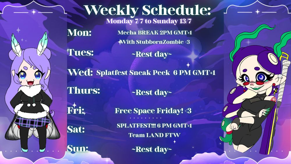 Weekly Schedule template for Twitch Streamer WysteriaMoth. It reads as follows: 

Monday: Mecha BREAK, 2 PM GMT+1; with StubbornZombie
Tuesday: Rest day
Wedesnday: Splatfest Sneak Pee, 6PM GMT+1
Thursday: Rest Day
Friday: Free Space Friday! 
Saturday: SPLATFEST!!! 6 PM GMT+1; Team Land FTW
Sunday: Rest Day