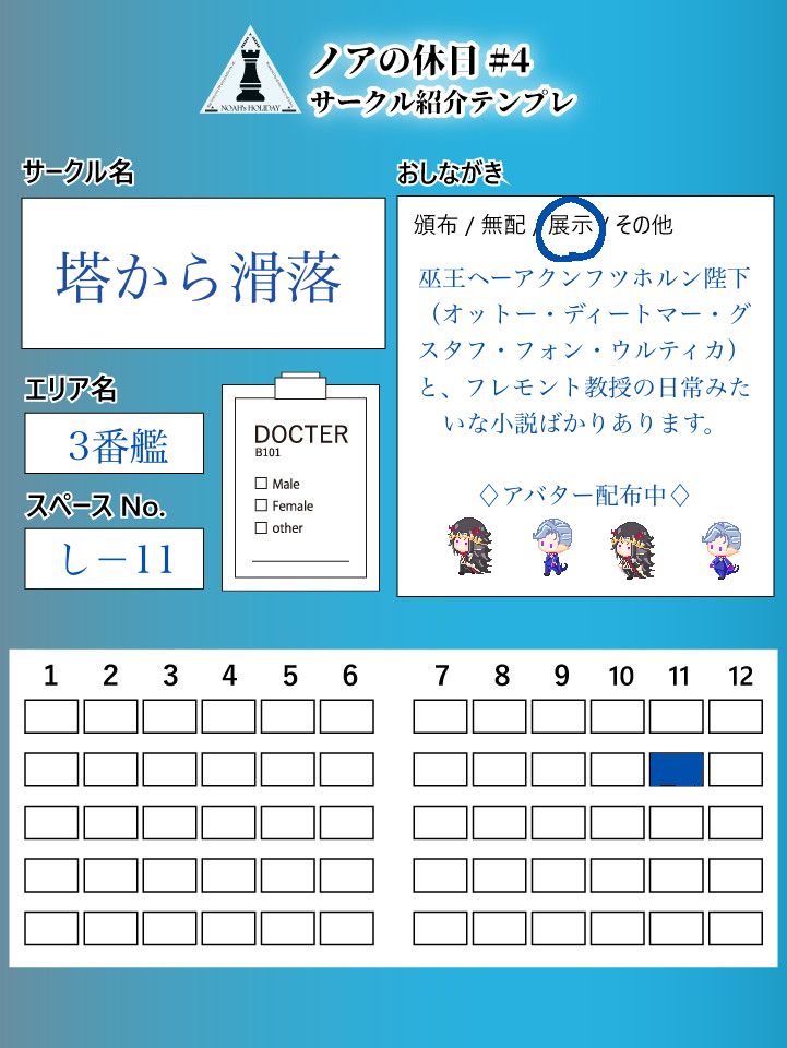 ノアの休日#4サークル紹介テンプレ
サークル名　塔から滑落
エリア名　3番館
スペースNo. しー11
おしながき　展示
巫王ヘーアクンフツホルン(オットー・ディートマー・グスタフ・フォン・ウルティカ)とフレモント教授の日常みたいな小説ばかりあります。
アバター配布中(アバターのサンプル画像)